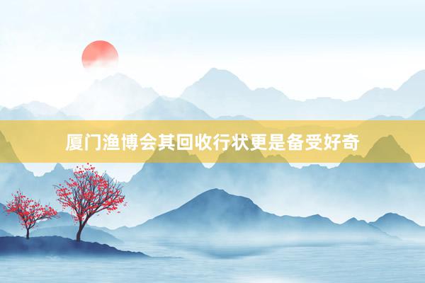 厦门渔博会其回收行状更是备受好奇